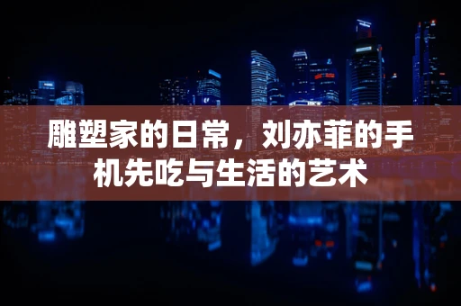 雕塑家的日常，刘亦菲的手机先吃与生活的艺术
