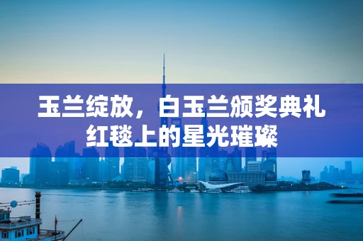 玉兰绽放，白玉兰颁奖典礼红毯上的星光璀璨