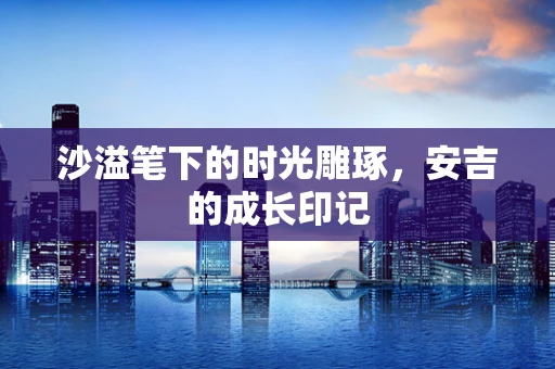 沙溢笔下的时光雕琢，安吉的成长印记