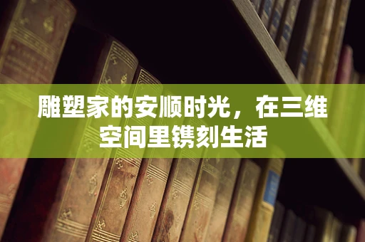 雕塑家的安顺时光，在三维空间里镌刻生活