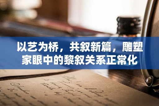 以艺为桥，共叙新篇，雕塑家眼中的黎叙关系正常化
