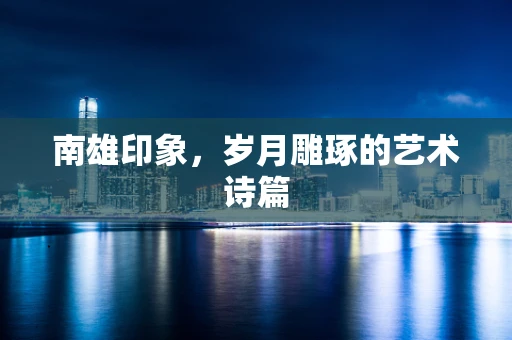 南雄印象，岁月雕琢的艺术诗篇