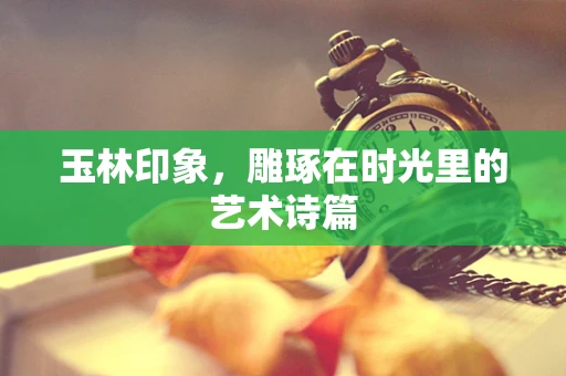 玉林印象，雕琢在时光里的艺术诗篇