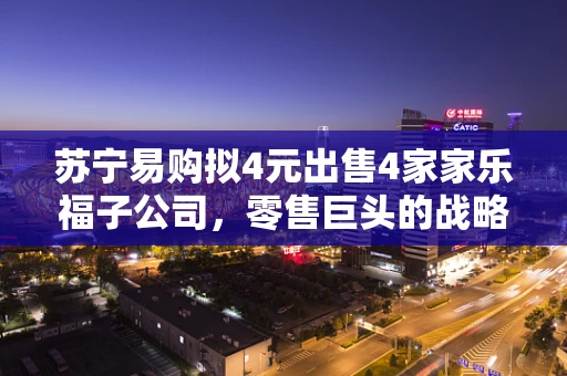 苏宁易购拟4元出售4家家乐福子公司，零售巨头的战略调整与市场新动向
