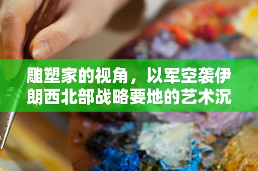 雕塑家的视角，以军空袭伊朗西北部战略要地的艺术沉思