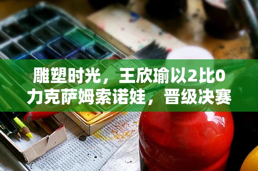 雕塑时光，王欣瑜以2比0力克萨姆索诺娃，晋级决赛的壮丽篇章