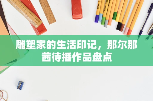 雕塑家的生活印记，那尔那茜待播作品盘点