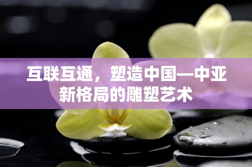 互联互通，塑造中国—中亚新格局的雕塑艺术