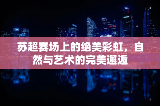 苏超赛场上的绝美彩虹，自然与艺术的完美邂逅