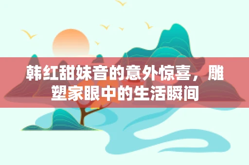 韩红甜妹音的意外惊喜，雕塑家眼中的生活瞬间