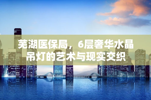 芜湖医保局，6层奢华水晶吊灯的艺术与现实交织