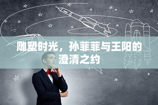 雕塑时光，孙菲菲与王阳的澄清之约