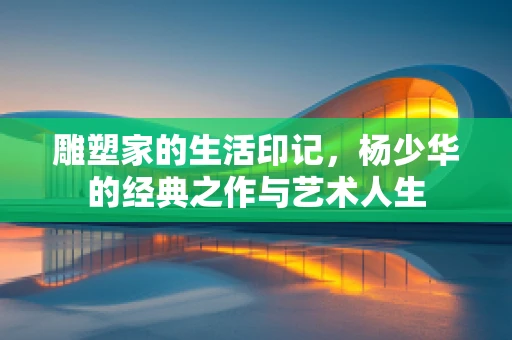 雕塑家的生活印记，杨少华的经典之作与艺术人生