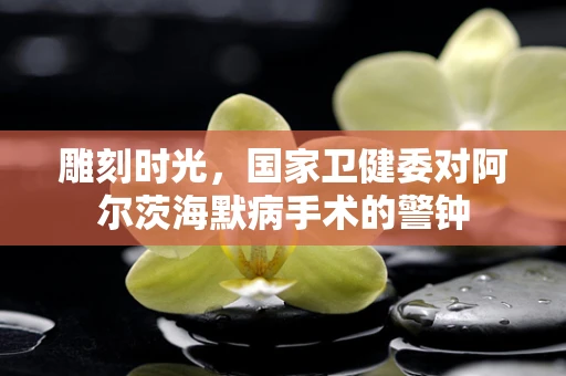 雕刻时光，国家卫健委对阿尔茨海默病手术的警钟
