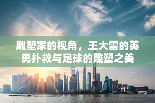雕塑家的视角，王大雷的英勇扑救与足球的雕塑之美
