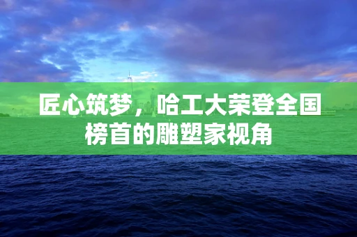 匠心筑梦，哈工大荣登全国榜首的雕塑家视角