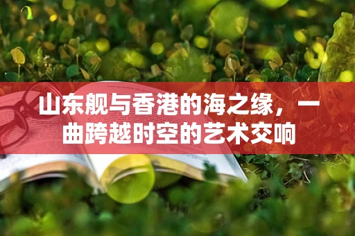 山东舰与香港的海之缘，一曲跨越时空的艺术交响