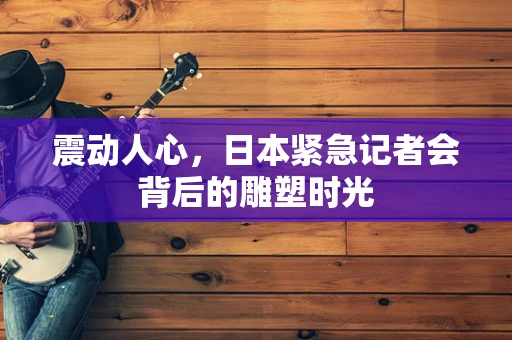 震动人心，日本紧急记者会背后的雕塑时光