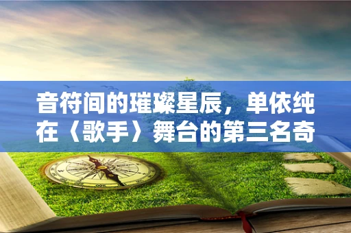 音符间的璀璨星辰，单依纯在〈歌手〉舞台的第三名奇迹