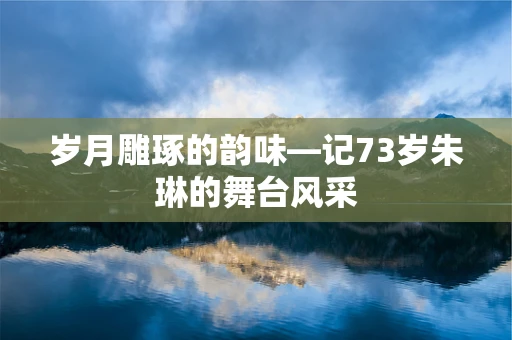 岁月雕琢的韵味—记73岁朱琳的舞台风采