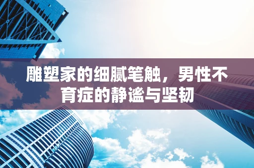 雕塑家的细腻笔触，男性不育症的静谧与坚韧