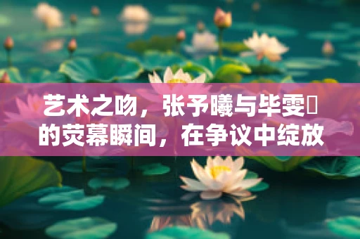 艺术之吻，张予曦与毕雯珺的荧幕瞬间，在争议中绽放的雕塑美学