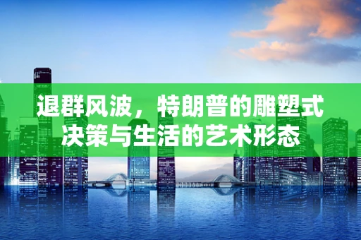 退群风波，特朗普的雕塑式决策与生活的艺术形态