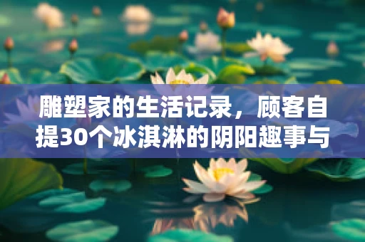 雕塑家的生活记录，顾客自提30个冰淇淋的阴阳趣事与蜜雪的巧妙回应