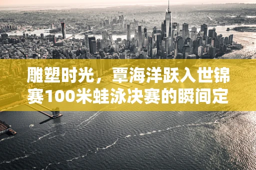 雕塑时光，覃海洋跃入世锦赛100米蛙泳决赛的瞬间定格