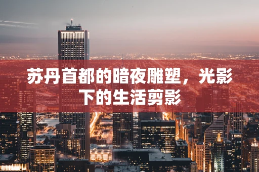 苏丹首都的暗夜雕塑，光影下的生活剪影