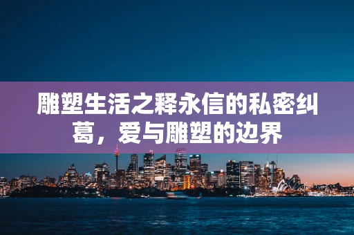 雕塑生活之释永信的私密纠葛，爱与雕塑的边界