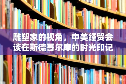 雕塑家的视角，中美经贸会谈在斯德哥尔摩的时光印记