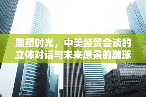 雕塑时光，中美经贸会谈的立体对话与未来愿景的雕琢