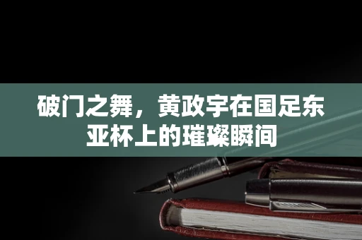 破门之舞，黄政宇在国足东亚杯上的璀璨瞬间