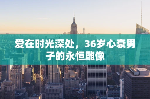 爱在时光深处，36岁心衰男子的永恒雕像