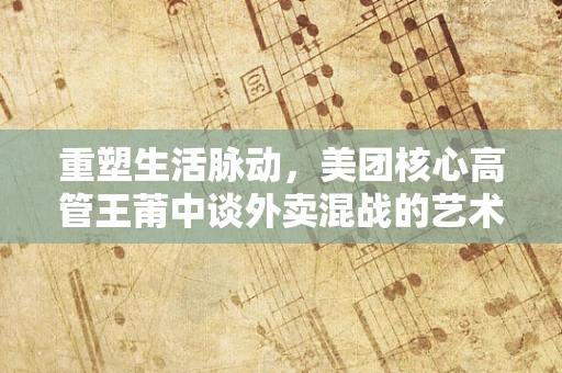 重塑生活脉动，美团核心高管王莆中谈外卖混战的艺术