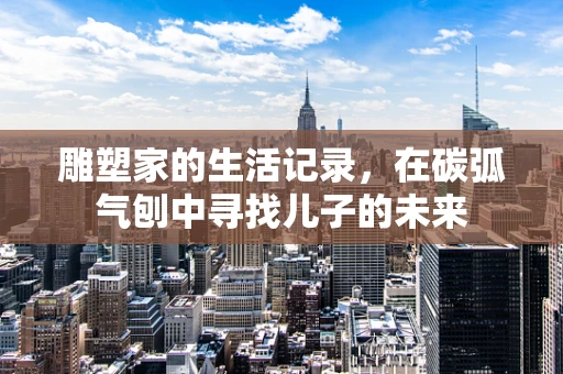 雕塑家的生活记录，在碳弧气刨中寻找儿子的未来