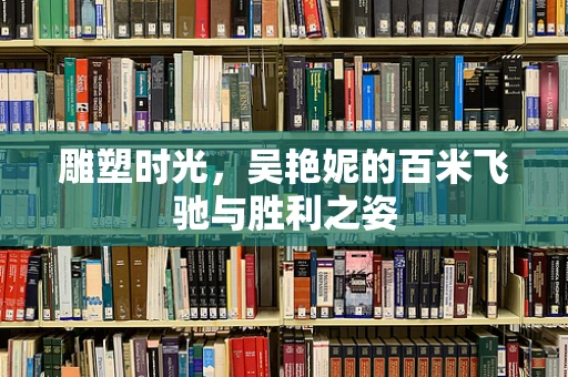 雕塑时光，吴艳妮的百米飞驰与胜利之姿