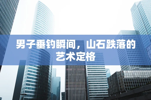 男子垂钓瞬间，山石跌落的艺术定格