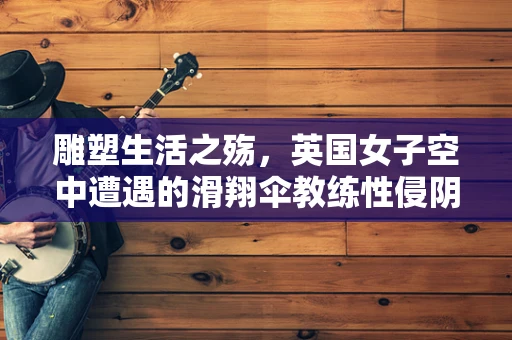 雕塑生活之殇，英国女子空中遭遇的滑翔伞教练性侵阴影