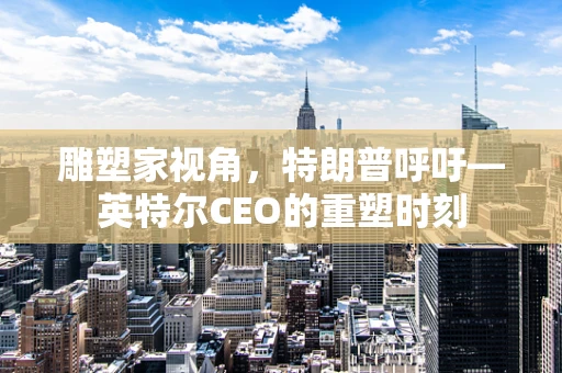雕塑家视角，特朗普呼吁—英特尔CEO的重塑时刻