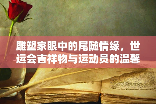 雕塑家眼中的尾随情缘，世运会吉祥物与运动员的温馨贴贴瞬间