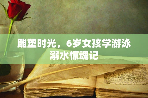 雕塑时光，6岁女孩学游泳溺水惊魂记