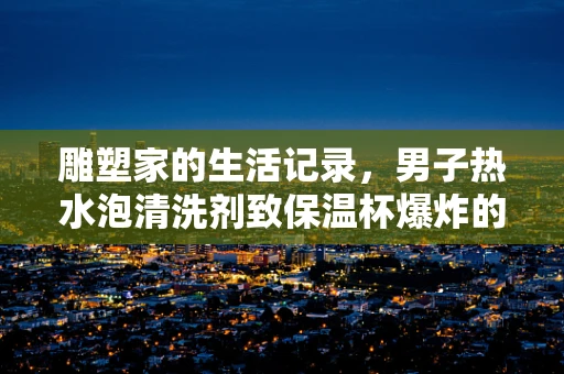 雕塑家的生活记录，男子热水泡清洗剂致保温杯爆炸的意外之美