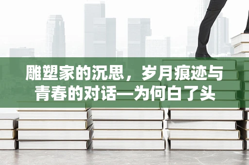 雕塑家的沉思，岁月痕迹与青春的对话—为何白了头
