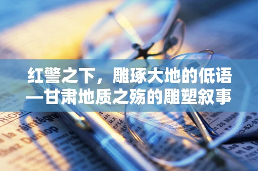 红警之下，雕琢大地的低语—甘肃地质之殇的雕塑叙事