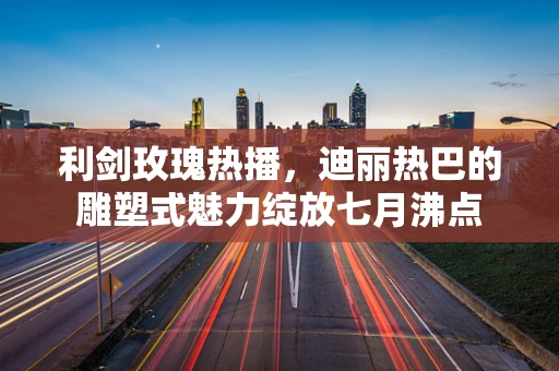利剑玫瑰热播，迪丽热巴的雕塑式魅力绽放七月沸点