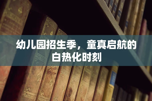 幼儿园招生季，童真启航的白热化时刻