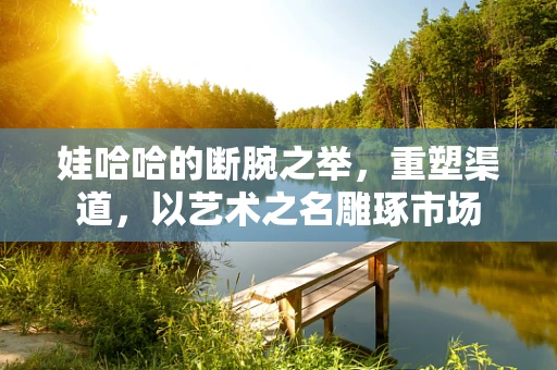 娃哈哈的断腕之举，重塑渠道，以艺术之名雕琢市场
