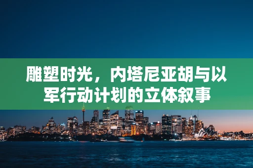 雕塑时光，内塔尼亚胡与以军行动计划的立体叙事